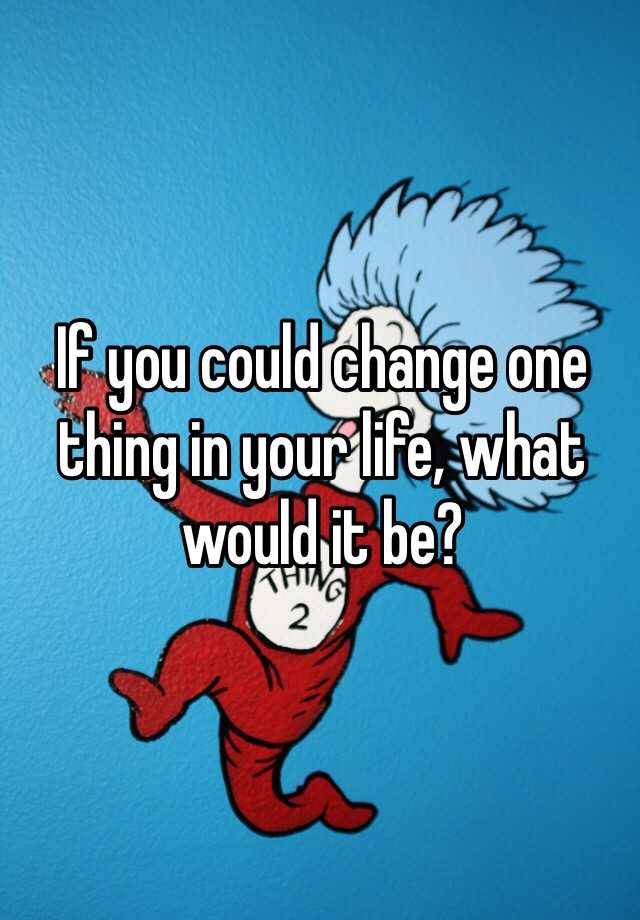 If You Could Change One Thing In Your Life What Would It Be