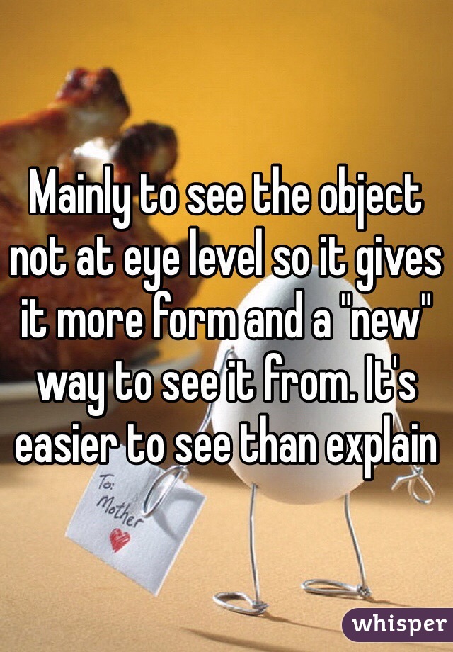 Mainly to see the object not at eye level so it gives it more form and a "new" way to see it from. It's easier to see than explain 