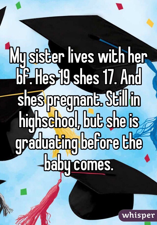 My sister lives with her bf. Hes 19 shes 17. And shes pregnant. Still in highschool, but she is graduating before the baby comes.
