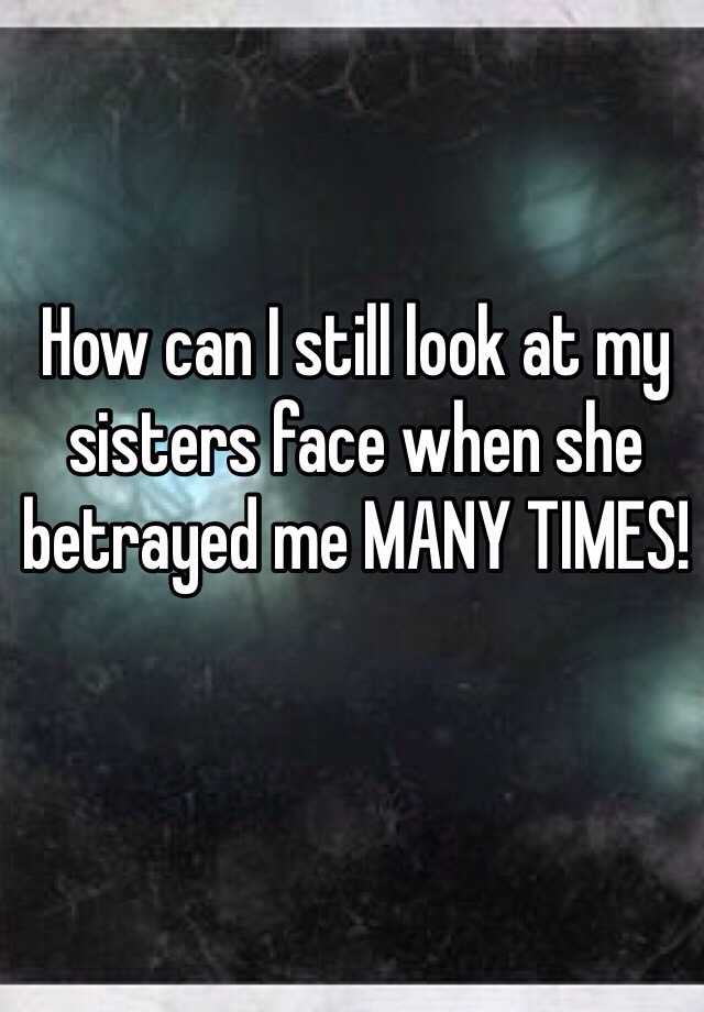 How can I still look at my sisters face when she betrayed me MANY TIMES!