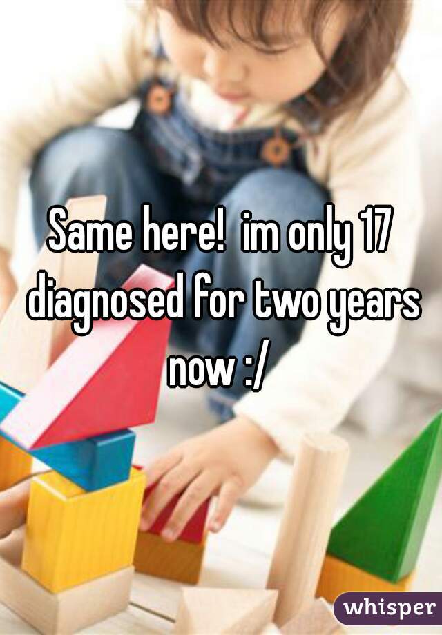 Same here!  im only 17 diagnosed for two years now :/ 