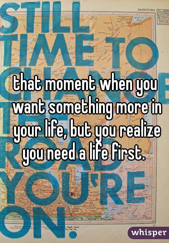 that moment when you want something more in your life, but you realize you need a life first.  