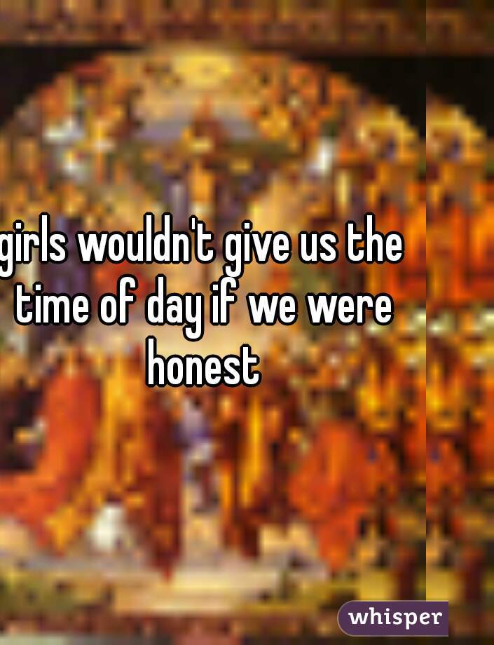 girls wouldn't give us the time of day if we were honest