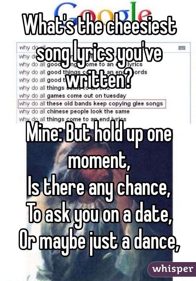 What's the cheesiest song lyrics you've written?

Mine: But hold up one moment,
Is there any chance,
To ask you on a date,
Or maybe just a dance,