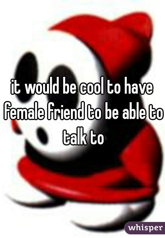 it would be cool to have female friend to be able to talk to