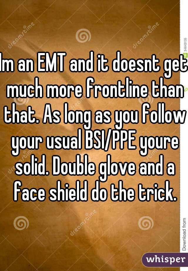 Im an EMT and it doesnt get much more frontline than that. As long as you follow your usual BSI/PPE youre solid. Double glove and a face shield do the trick.