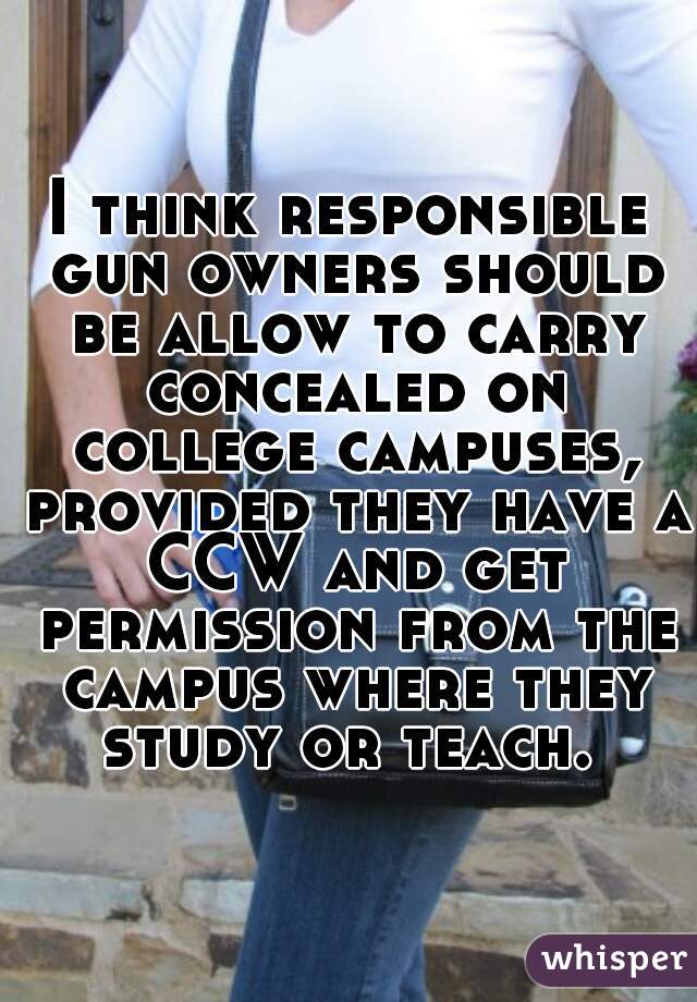 I think responsible gun owners should be allow to carry concealed on college campuses, provided they have a CCW and get permission from the campus where they study or teach. 