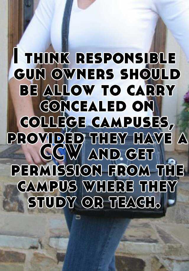 I think responsible gun owners should be allow to carry concealed on college campuses, provided they have a CCW and get permission from the campus where they study or teach. 