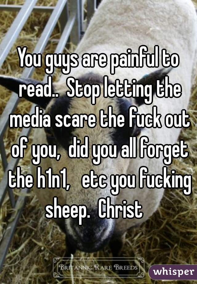 You guys are painful to read..  Stop letting the media scare the fuck out of you,  did you all forget the h1n1,   etc you fucking sheep.  Christ   