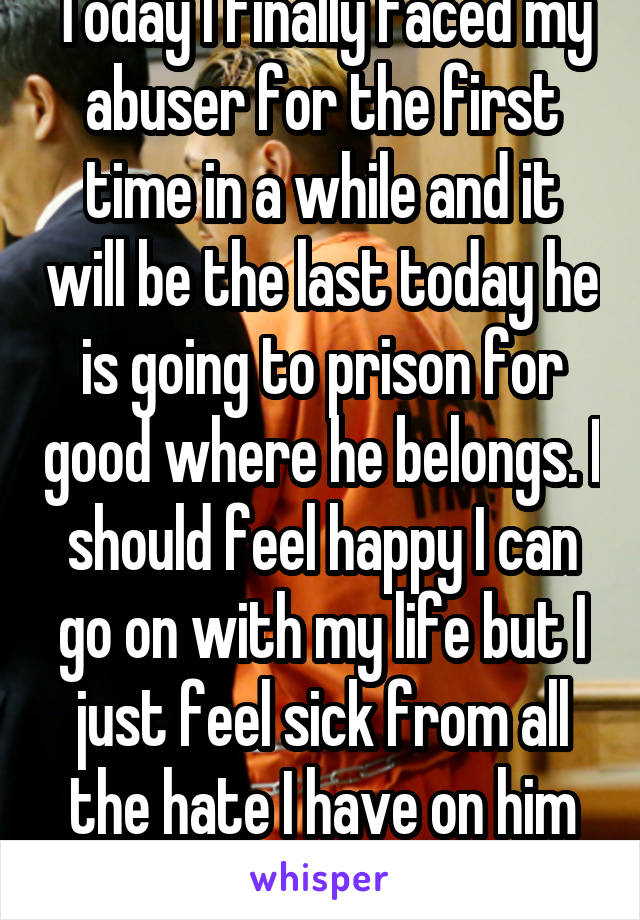 Today I finally faced my abuser for the first time in a while and it will be the last today he is going to prison for good where he belongs. I should feel happy I can go on with my life but I just feel sick from all the hate I have on him for hurting my family...