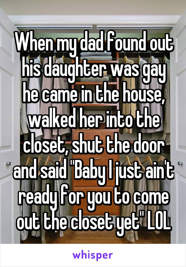 When my dad found out his daughter was gay he came in the house, walked her into the closet, shut the door and said "Baby I just ain't ready for you to come out the closet yet" LOL
