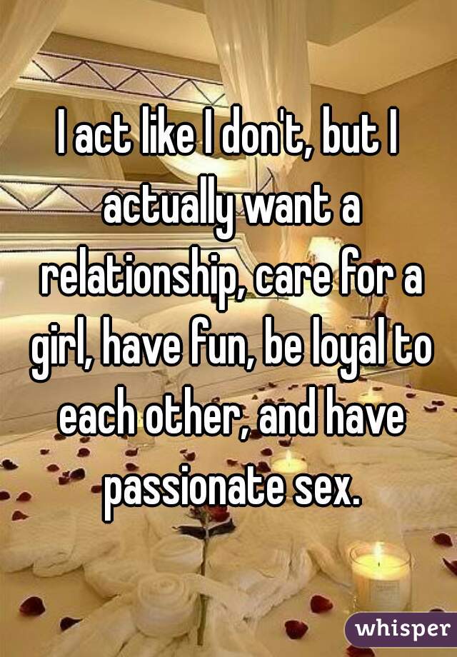 I act like I don't, but I actually want a relationship, care for a girl, have fun, be loyal to each other, and have passionate sex.