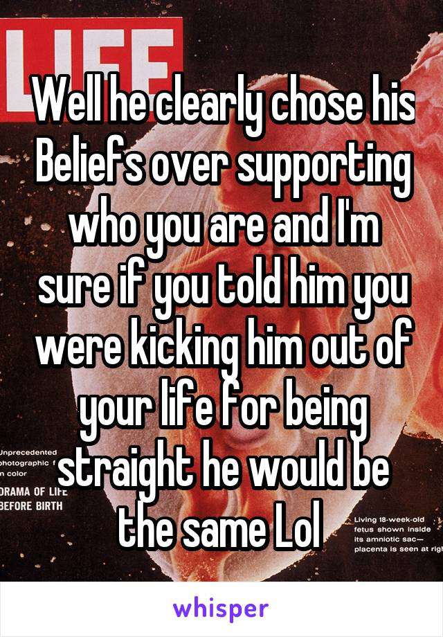 Well he clearly chose his Beliefs over supporting who you are and I'm sure if you told him you were kicking him out of your life for being straight he would be the same Lol 