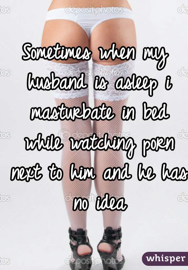 Sometimes when my husband is asleep i masturbate in bed while watching porn next to him and he has no idea
 