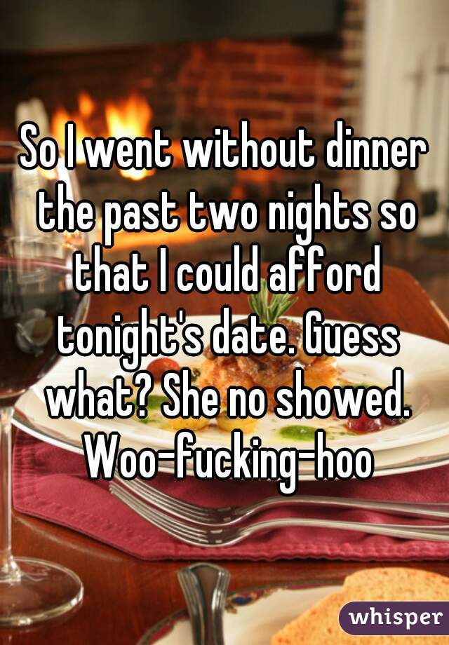 So I went without dinner the past two nights so that I could afford tonight's date. Guess what? She no showed. Woo-fucking-hoo