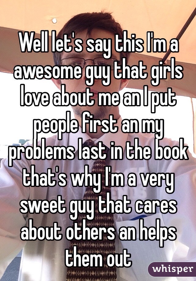 Well let's say this I'm a awesome guy that girls love about me an I put people first an my problems last in the book that's why I'm a very sweet guy that cares about others an helps them out