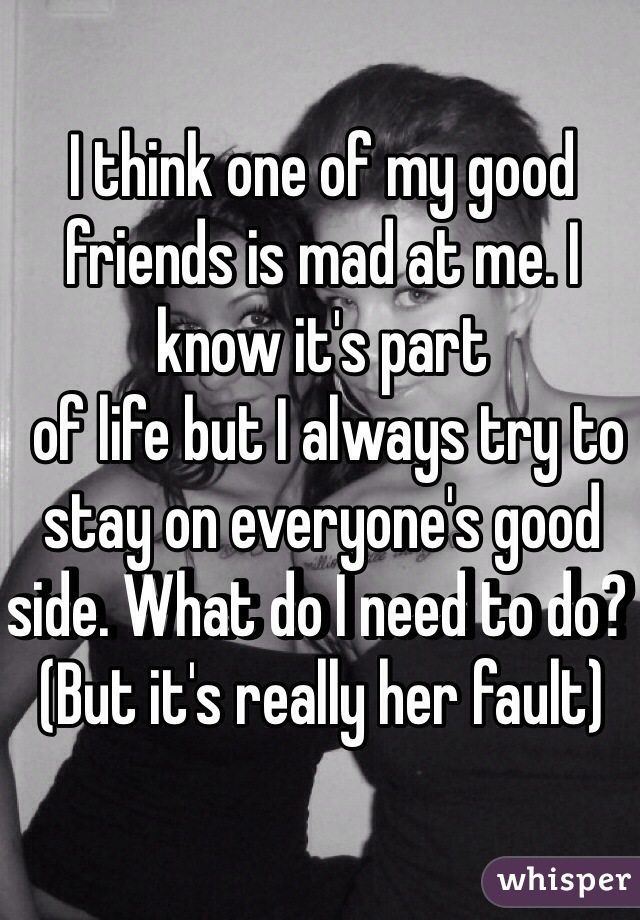 I think one of my good friends is mad at me. I know it's part
 of life but I always try to stay on everyone's good side. What do I need to do? (But it's really her fault)