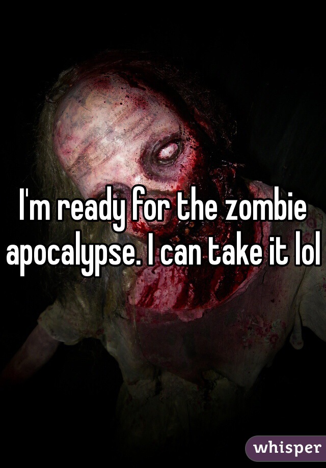 I'm ready for the zombie apocalypse. I can take it lol