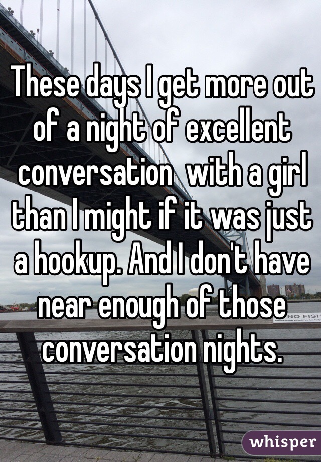 These days I get more out of a night of excellent conversation  with a girl than I might if it was just a hookup. And I don't have near enough of those conversation nights. 