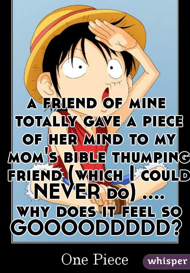 a friend of mine totally gave a piece of her mind to my mom's bible thumping friend (which I could NEVER do) .... why does it feel so GOOOODDDDD? !