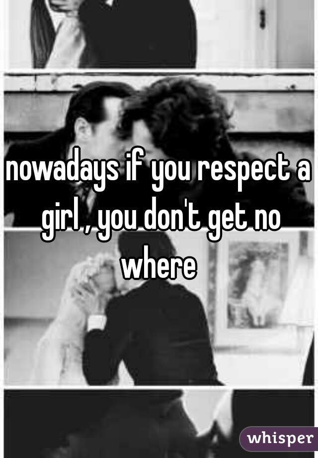 nowadays if you respect a girl , you don't get no where 