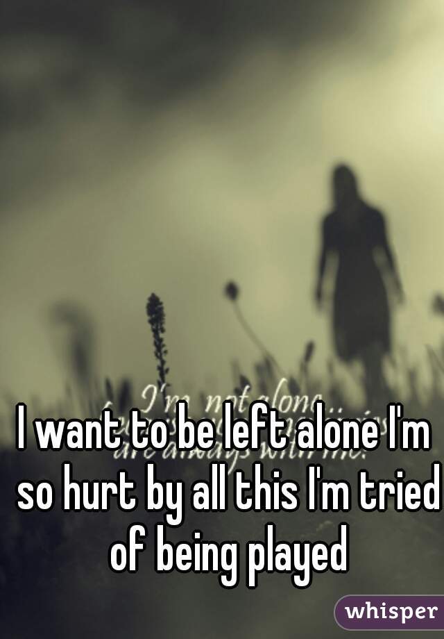 I want to be left alone I'm so hurt by all this I'm tried of being played