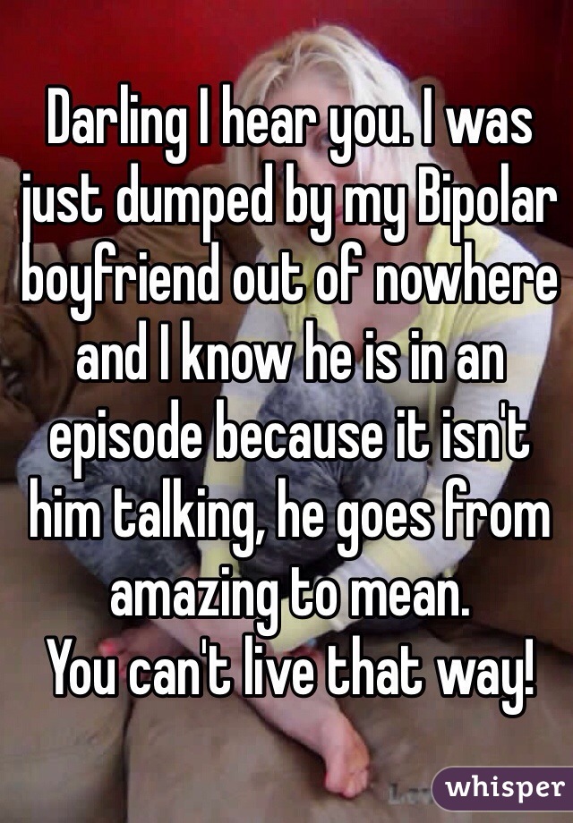 Darling I hear you. I was just dumped by my Bipolar boyfriend out of nowhere and I know he is in an episode because it isn't him talking, he goes from amazing to mean. 
You can't live that way!