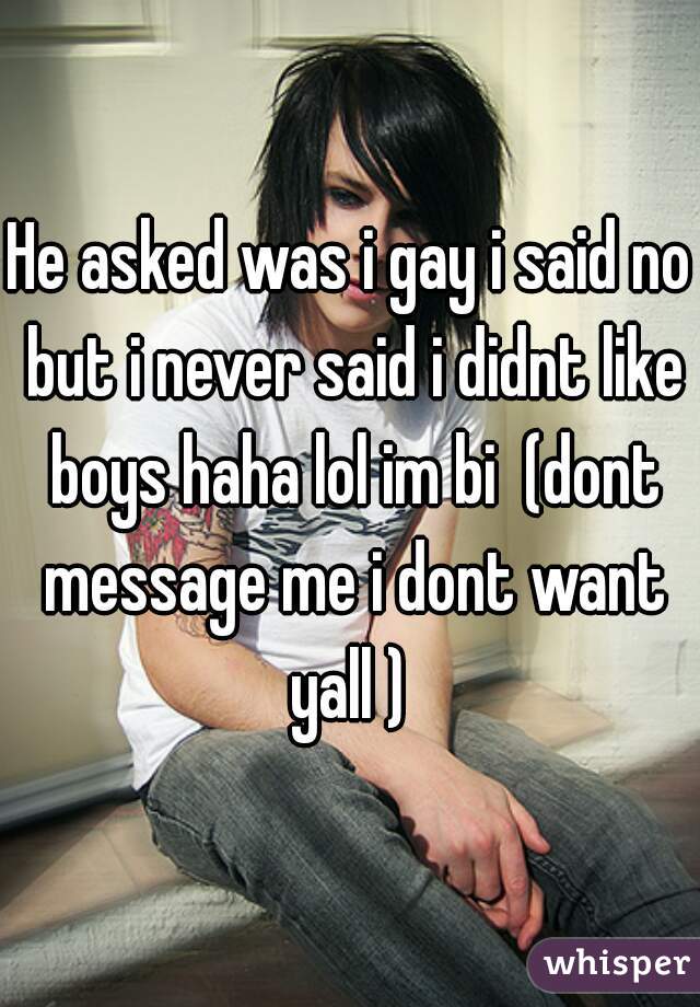 He asked was i gay i said no but i never said i didnt like boys haha lol im bi  (dont message me i dont want yall ) 