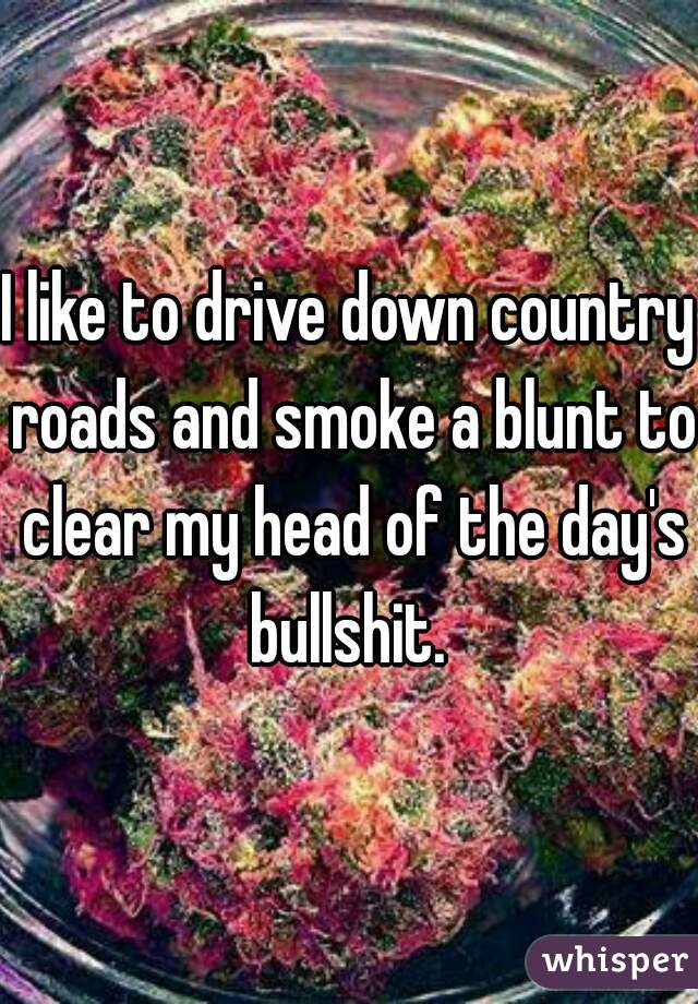 I like to drive down country roads and smoke a blunt to clear my head of the day's bullshit. 