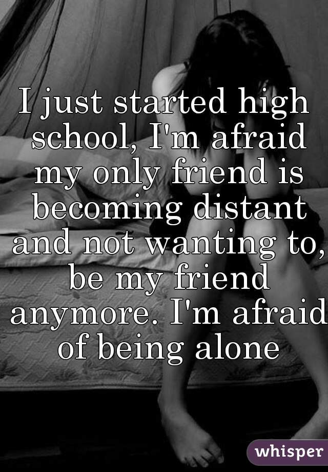 I just started high school, I'm afraid my only friend is becoming distant and not wanting to, be my friend anymore. I'm afraid of being alone
