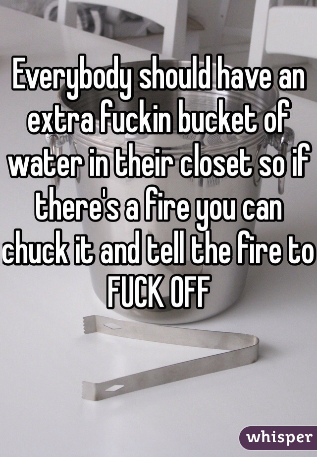Everybody should have an extra fuckin bucket of water in their closet so if there's a fire you can chuck it and tell the fire to FUCK OFF