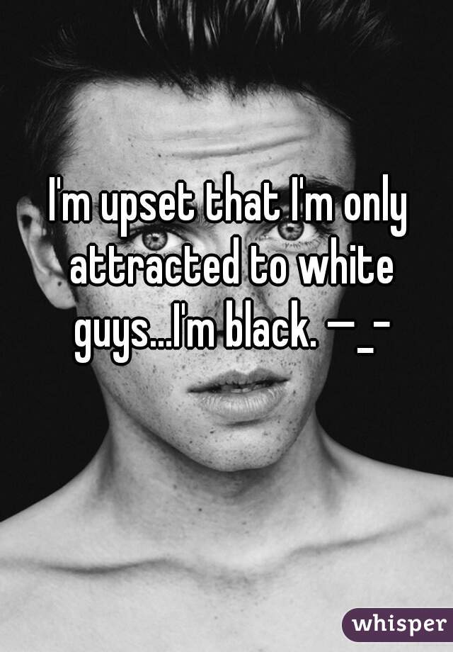 I'm upset that I'm only attracted to white guys...I'm black. —_–