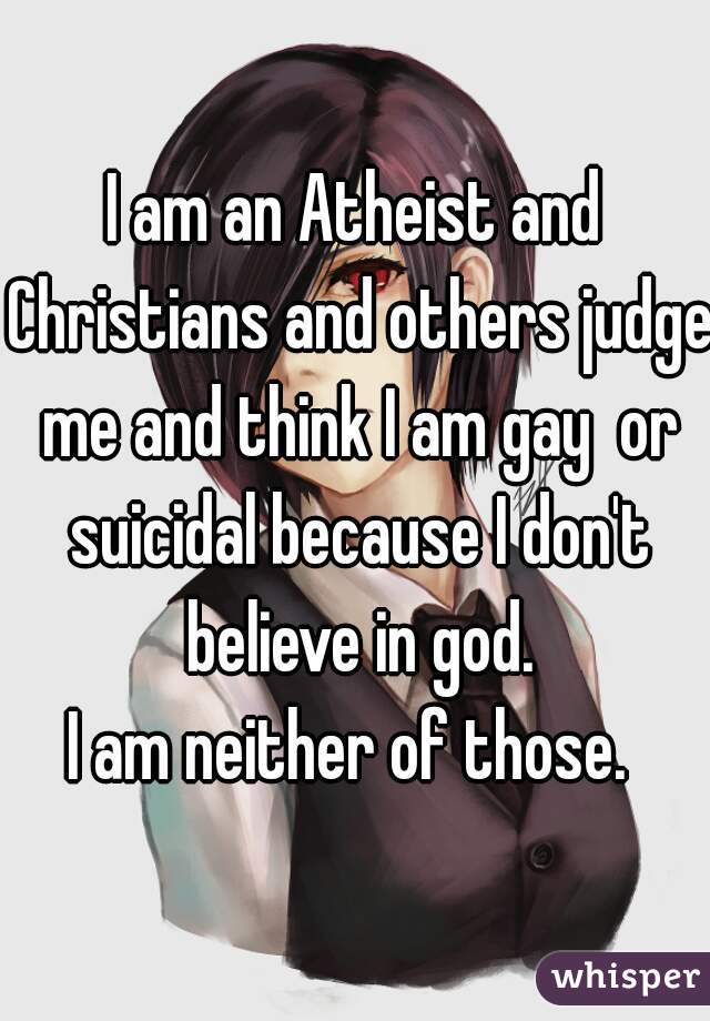 I am an Atheist and Christians and others judge me and think I am gay  or suicidal because I don't believe in god.
I am neither of those. 
