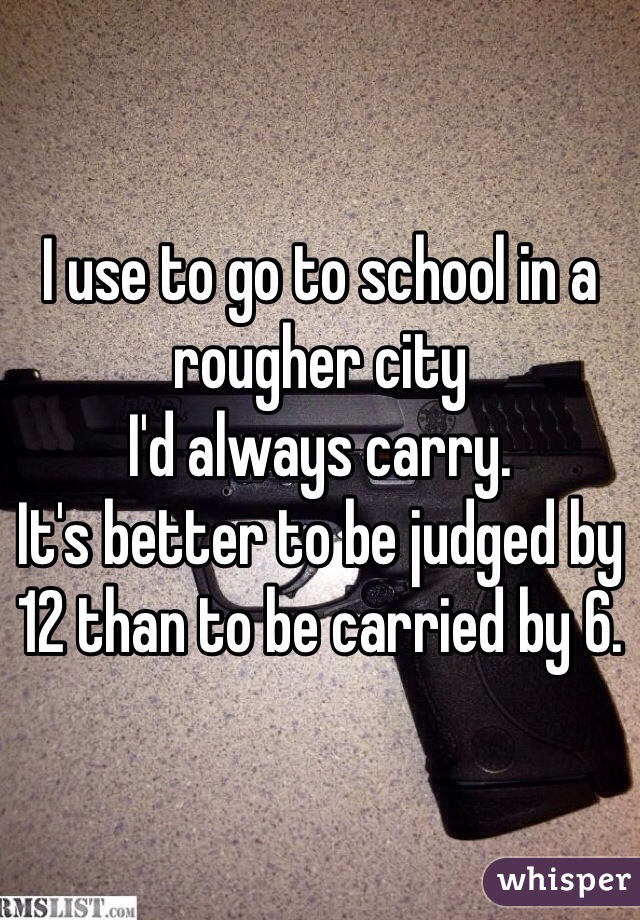 I use to go to school in a rougher city 
I'd always carry. 
It's better to be judged by 12 than to be carried by 6. 