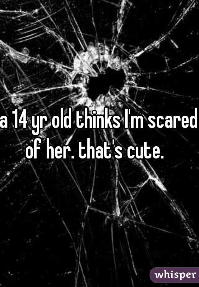 a 14 yr old thinks I'm scared of her. that's cute.   