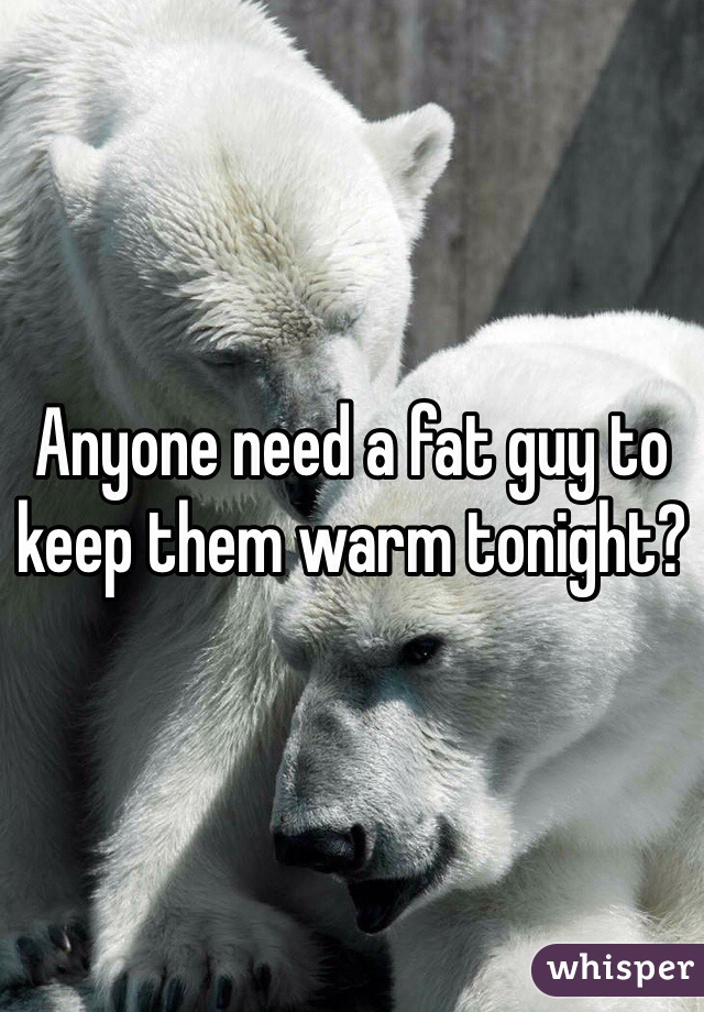 Anyone need a fat guy to keep them warm tonight?