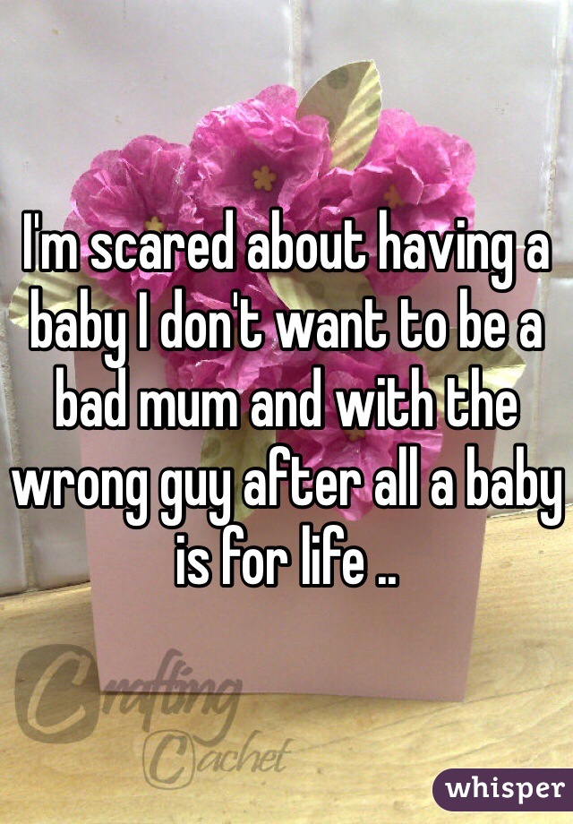 I'm scared about having a baby I don't want to be a bad mum and with the wrong guy after all a baby is for life ..