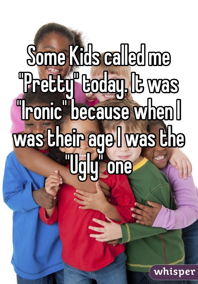 Some Kids called me "Pretty" today. It was "Ironic" because when I was their age I was the "Ugly" one 