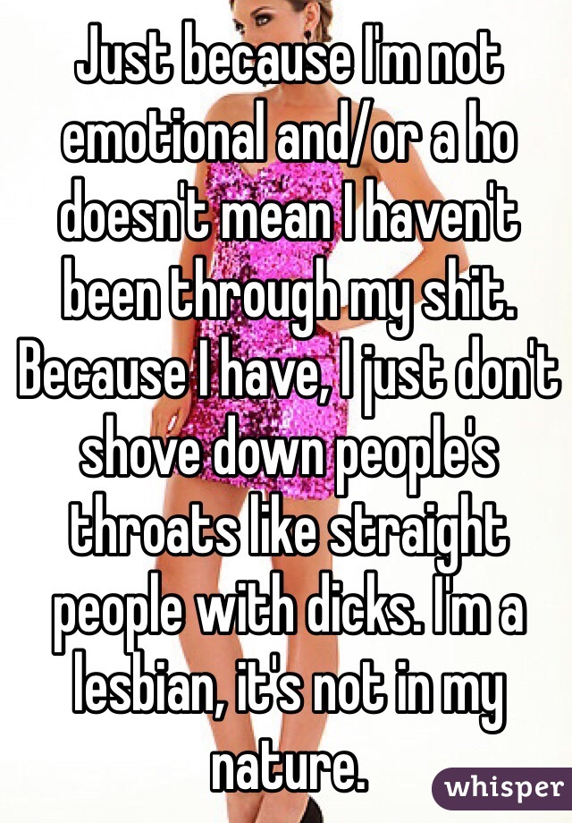 Just because I'm not emotional and/or a ho doesn't mean I haven't been through my shit. Because I have, I just don't shove down people's throats like straight people with dicks. I'm a lesbian, it's not in my nature.