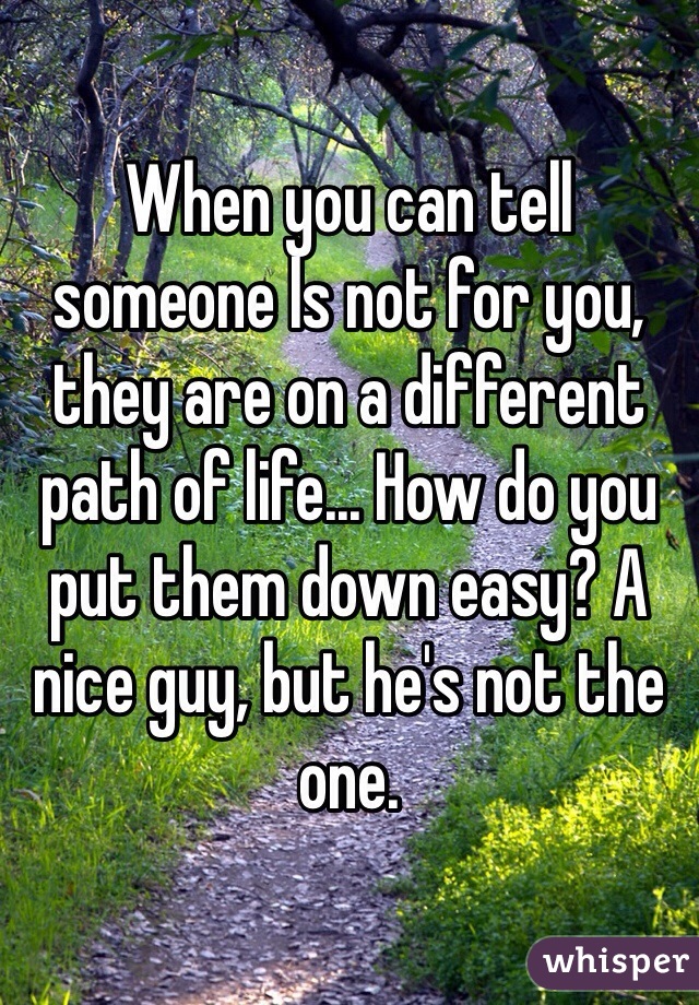 When you can tell someone ls not for you, they are on a different path of life... How do you put them down easy? A nice guy, but he's not the one. 
