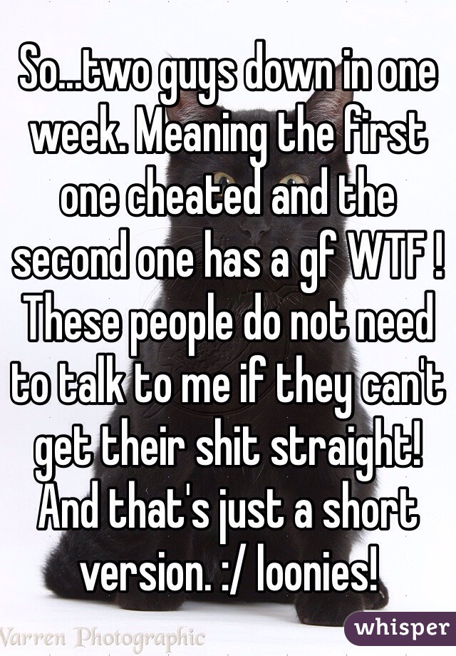 So...two guys down in one week. Meaning the first one cheated and the second one has a gf WTF ! These people do not need to talk to me if they can't get their shit straight! And that's just a short version. :/ loonies!