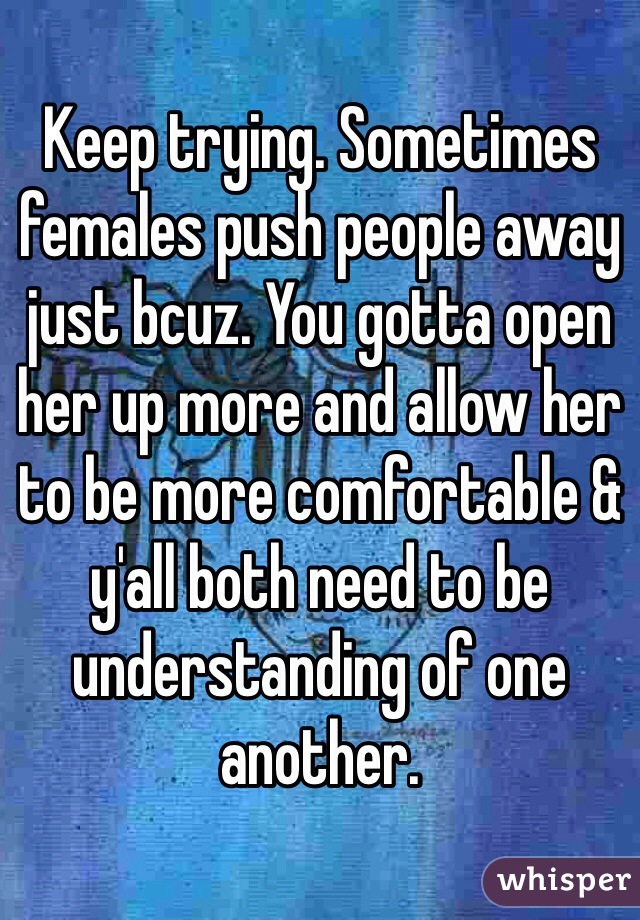 Keep trying. Sometimes females push people away just bcuz. You gotta open her up more and allow her to be more comfortable & y'all both need to be understanding of one another. 