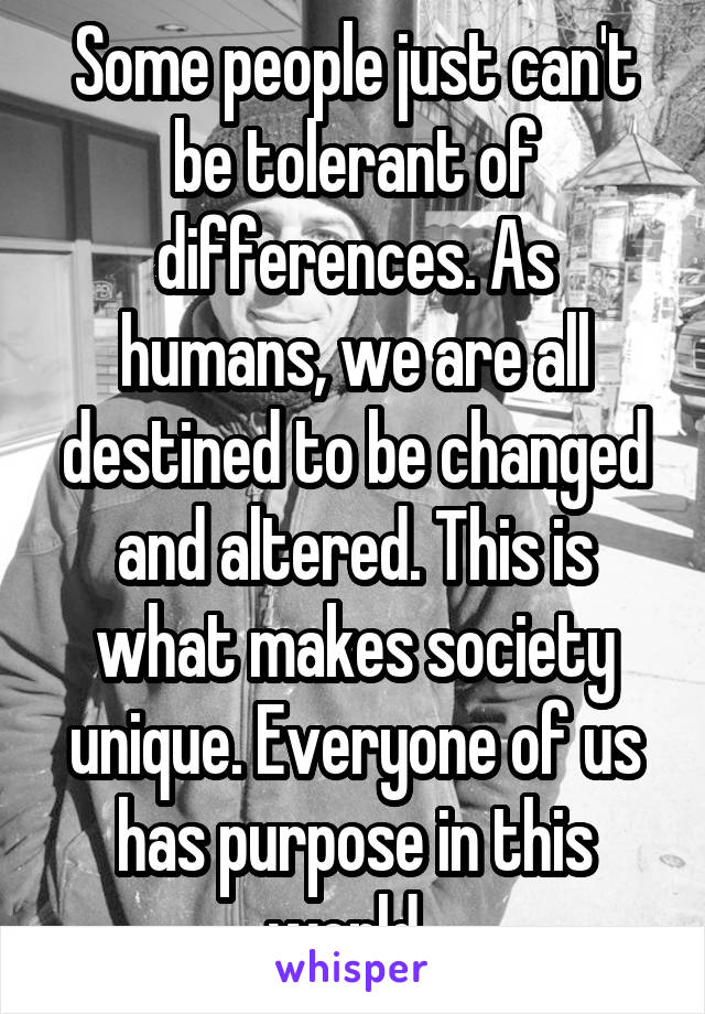 Some people just can't be tolerant of differences. As humans, we are all destined to be changed and altered. This is what makes society unique. Everyone of us has purpose in this world. 
