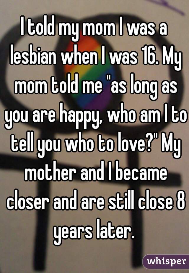 I told my mom I was a lesbian when I was 16. My mom told me "as long as you are happy, who am I to tell you who to love?" My mother and I became closer and are still close 8 years later. 