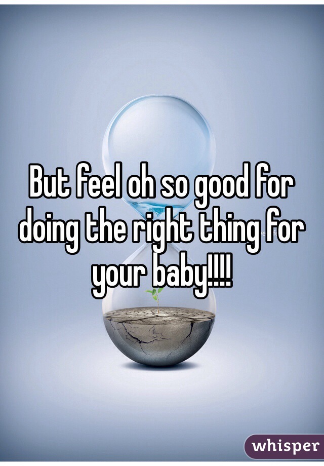 But feel oh so good for doing the right thing for your baby!!!!