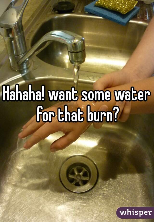 Hahaha! want some water for that burn?