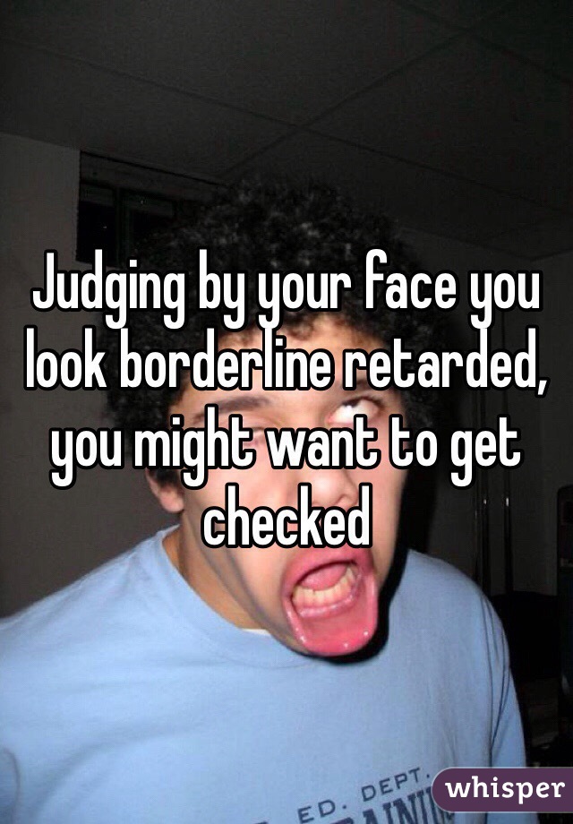 Judging by your face you look borderline retarded, you might want to get checked