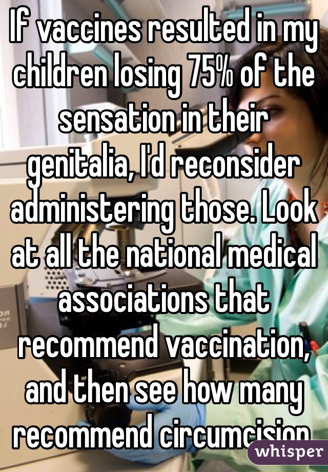 If vaccines resulted in my children losing 75% of the sensation in their genitalia, I'd reconsider administering those. Look at all the national medical associations that recommend vaccination, and then see how many recommend circumcision.  