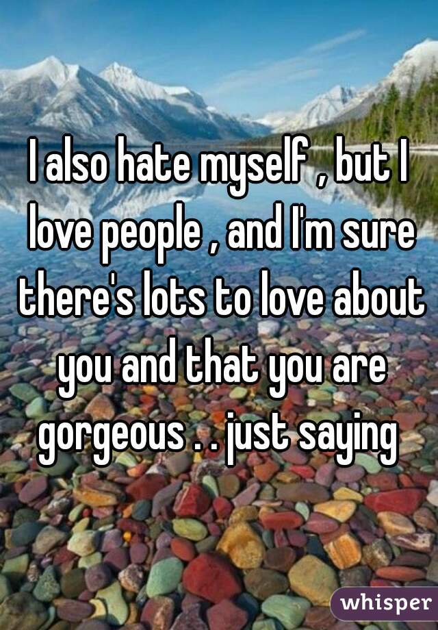 I also hate myself , but I love people , and I'm sure there's lots to love about you and that you are gorgeous . . just saying 