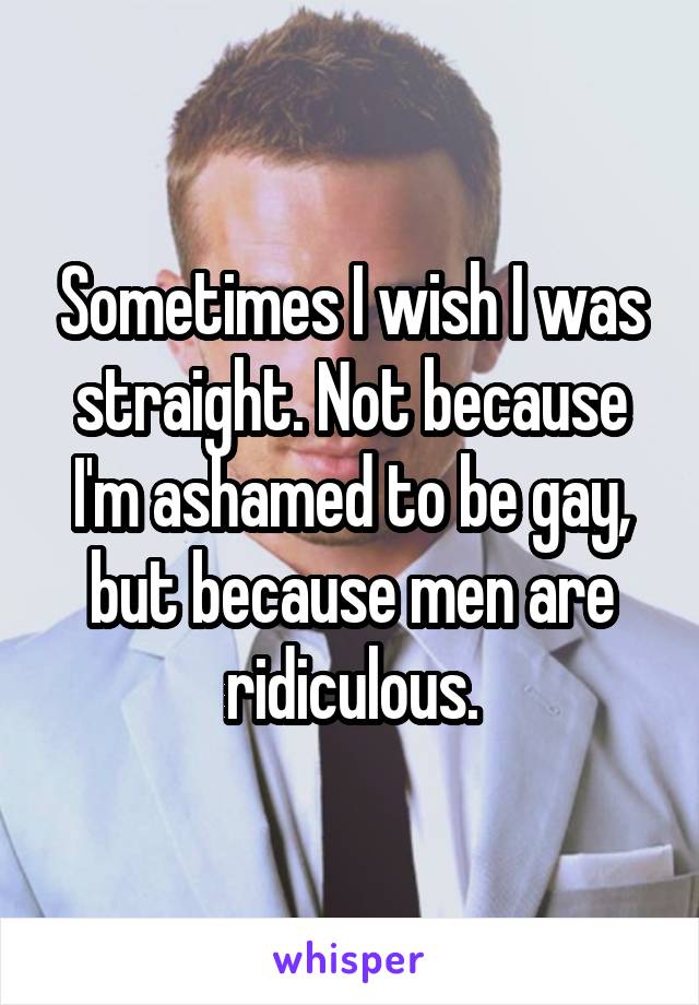 Sometimes I wish I was straight. Not because I'm ashamed to be gay, but because men are ridiculous.